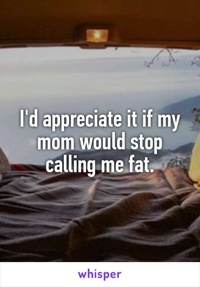 I'd appreciate it if my mom would stop calling me fat.