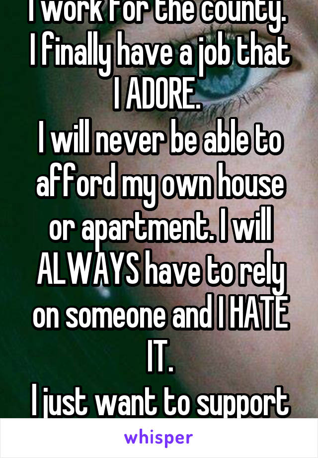 I work for the county. 
I finally have a job that I ADORE. 
I will never be able to afford my own house or apartment. I will
ALWAYS have to rely on someone and I HATE IT.
I just want to support myself