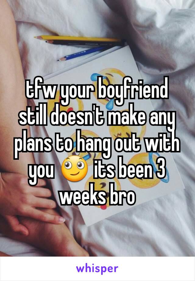 tfw your boyfriend still doesn't make any plans to hang out with you 🙄 its been 3 weeks bro