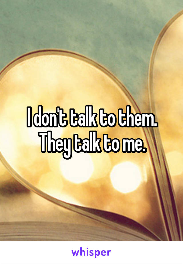 I don't talk to them. They talk to me.