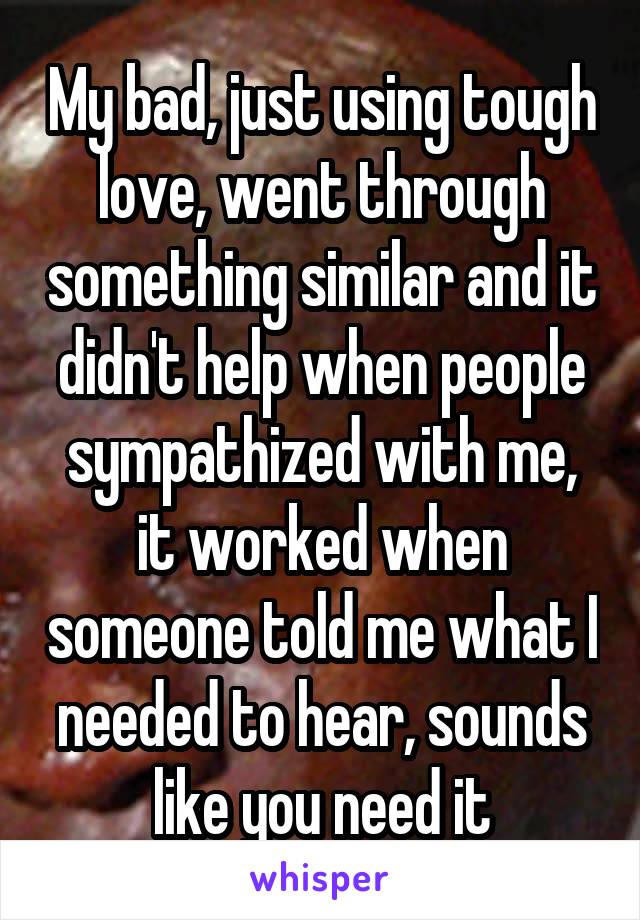 My bad, just using tough love, went through something similar and it didn't help when people sympathized with me, it worked when someone told me what I needed to hear, sounds like you need it