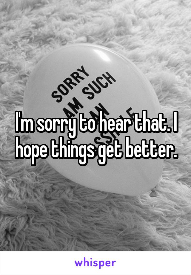 I'm sorry to hear that. I hope things get better.