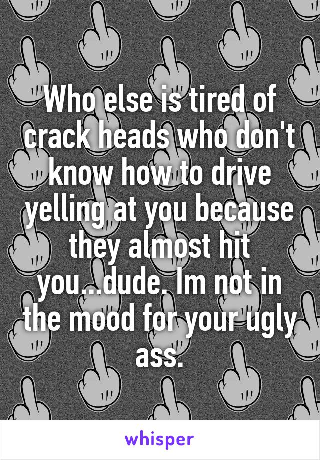 Who else is tired of crack heads who don't know how to drive yelling at you because they almost hit you...dude. Im not in the mood for your ugly ass.