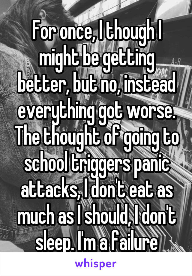 For once, I though I might be getting better, but no, instead everything got worse. The thought of going to school triggers panic attacks, I don't eat as much as I should, I don't sleep. I'm a failure