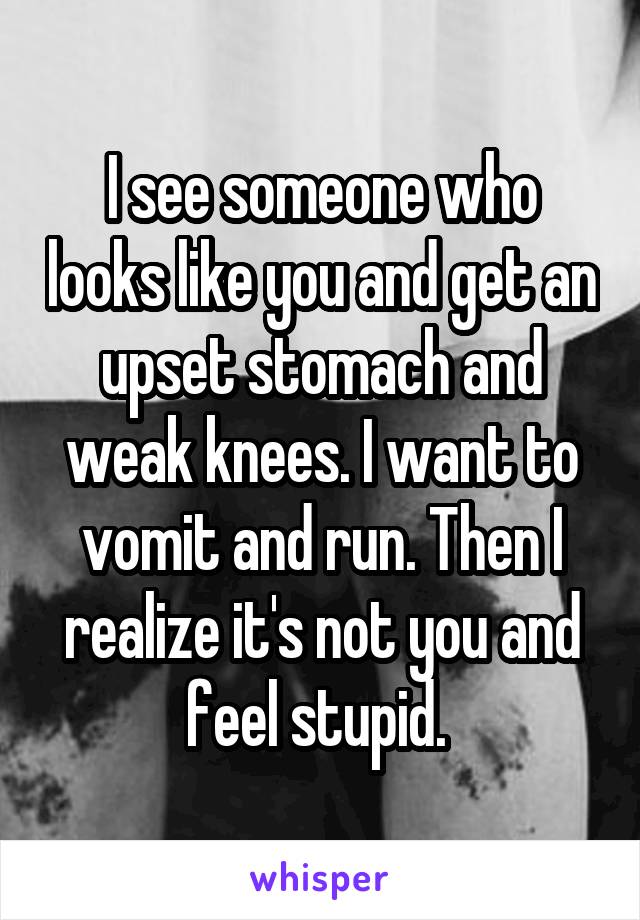 I see someone who looks like you and get an upset stomach and weak knees. I want to vomit and run. Then I realize it's not you and feel stupid. 