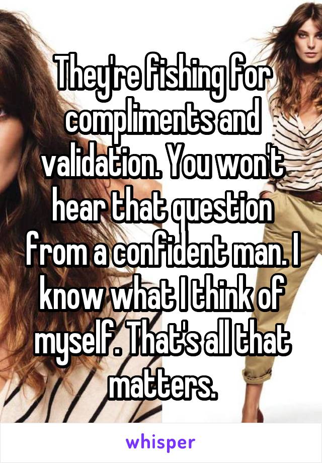 They're fishing for compliments and validation. You won't hear that question from a confident man. I know what I think of myself. That's all that matters.