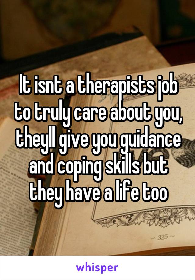 It isnt a therapists job to truly care about you, theyll give you guidance and coping skills but they have a life too