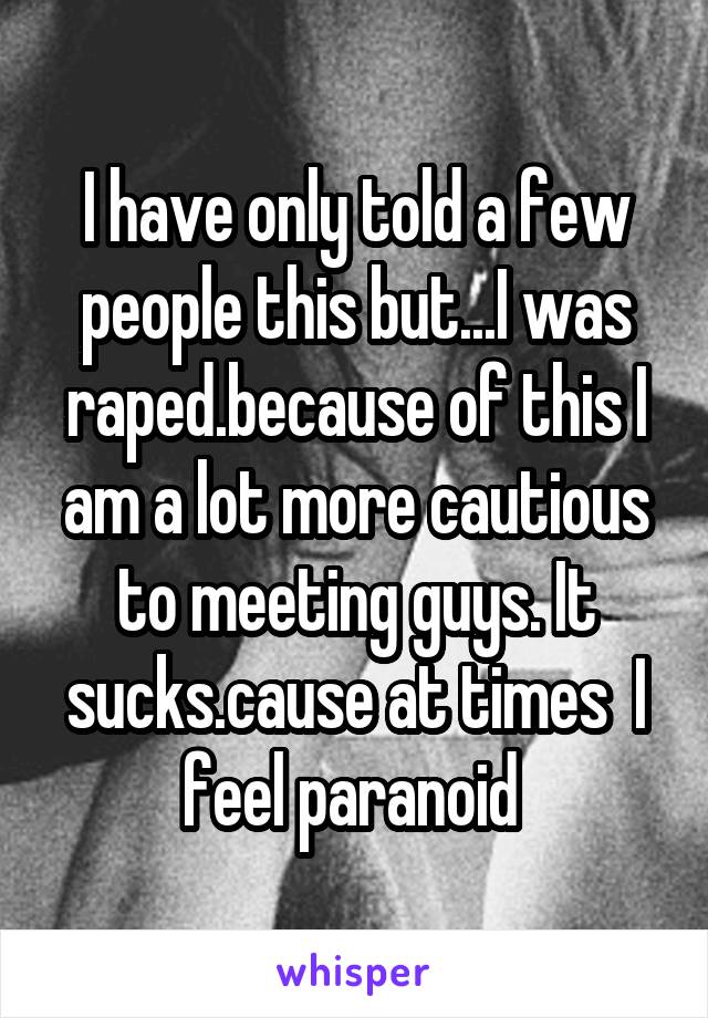 I have only told a few people this but...I was raped.because of this I am a lot more cautious to meeting guys. It sucks.cause at times  I feel paranoid 