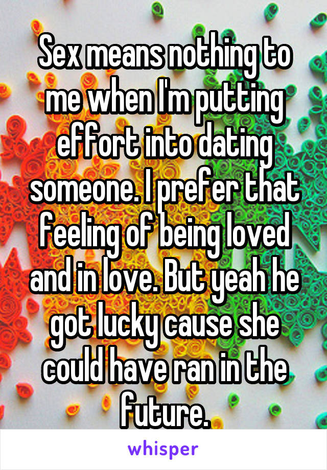 Sex means nothing to me when I'm putting effort into dating someone. I prefer that feeling of being loved and in love. But yeah he got lucky cause she could have ran in the future.