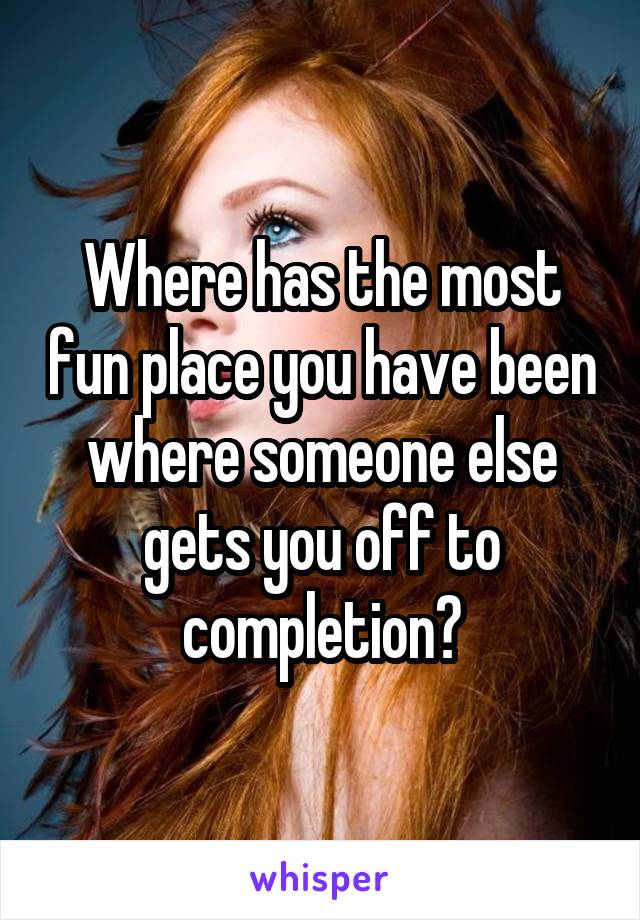 Where has the most fun place you have been where someone else gets you off to completion?