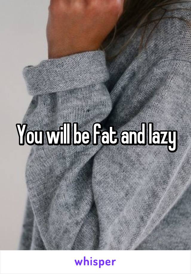 You will be fat and lazy