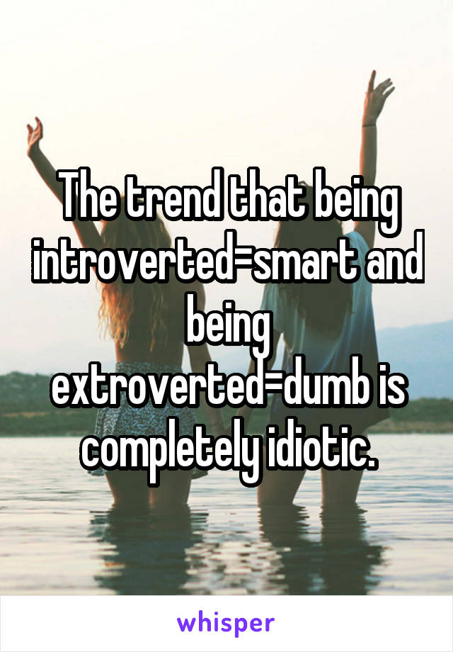 The trend that being introverted=smart and being extroverted=dumb is completely idiotic.