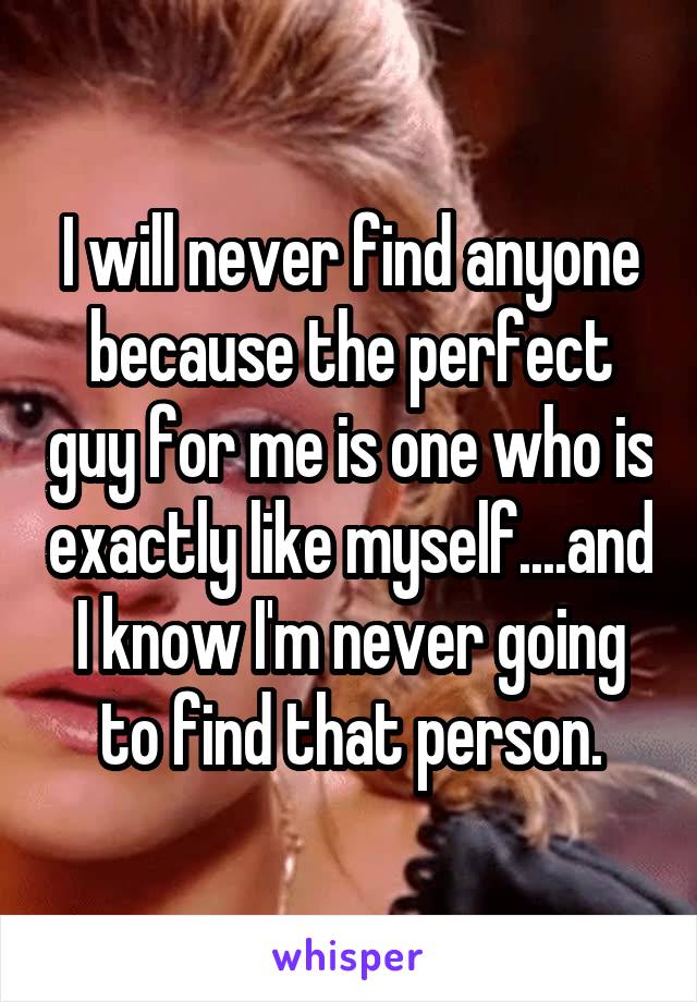 I will never find anyone because the perfect guy for me is one who is exactly like myself....and I know I'm never going to find that person.