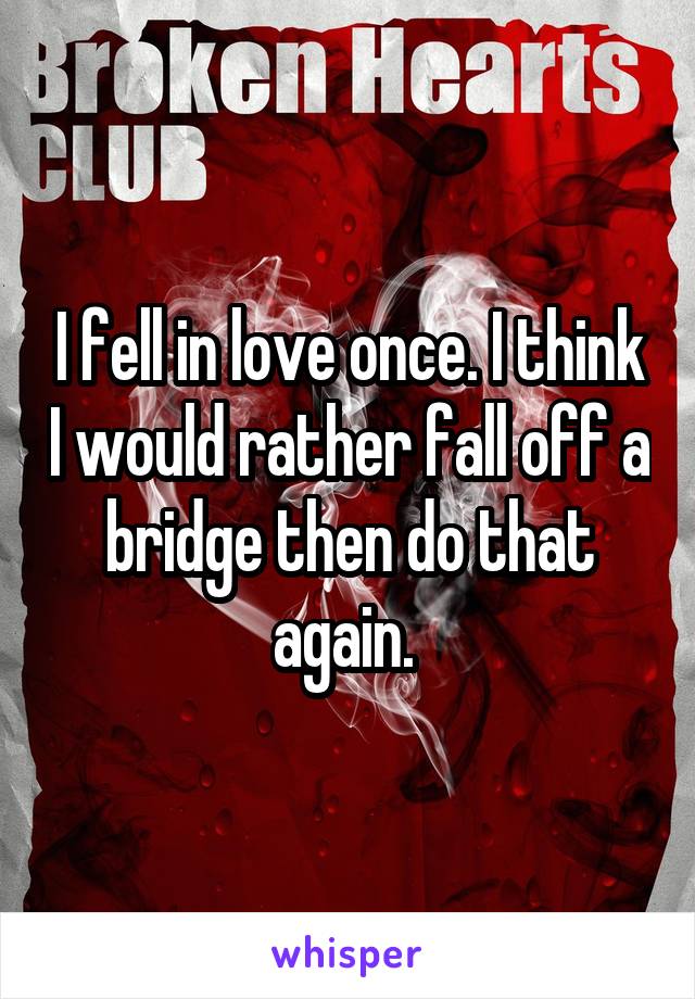 I fell in love once. I think I would rather fall off a bridge then do that again. 