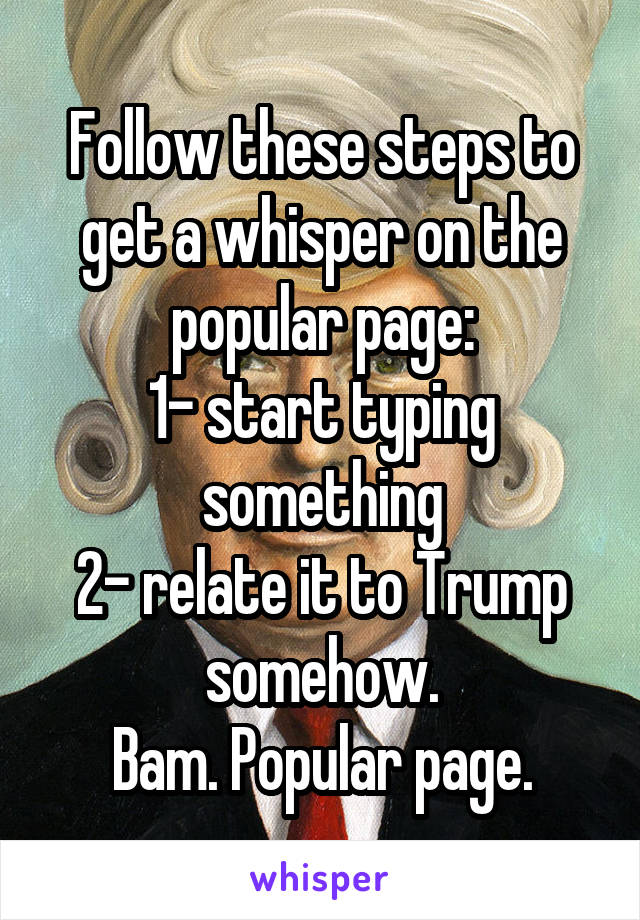 Follow these steps to get a whisper on the popular page:
1- start typing something
2- relate it to Trump somehow.
Bam. Popular page.