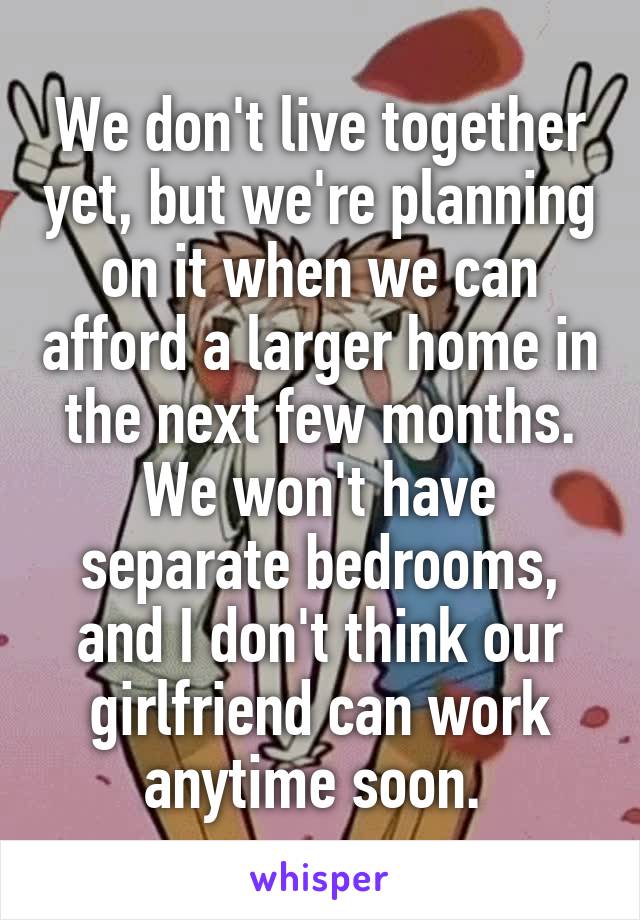 We don't live together yet, but we're planning on it when we can afford a larger home in the next few months. We won't have separate bedrooms, and I don't think our girlfriend can work anytime soon. 