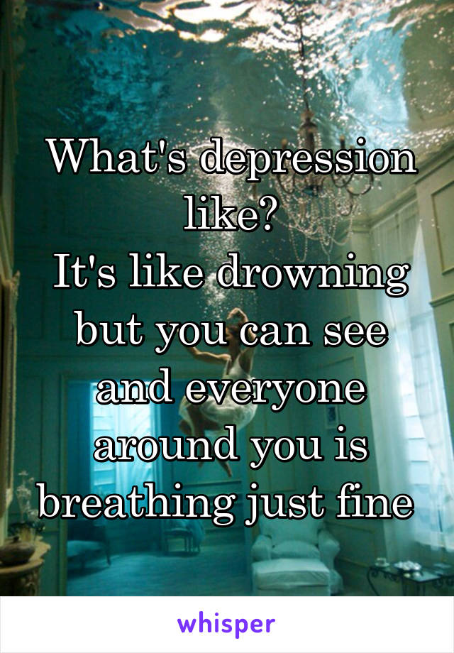 What's depression like?
It's like drowning but you can see and everyone around you is breathing just fine 