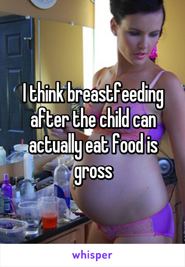 I think breastfeeding after the child can actually eat food is gross