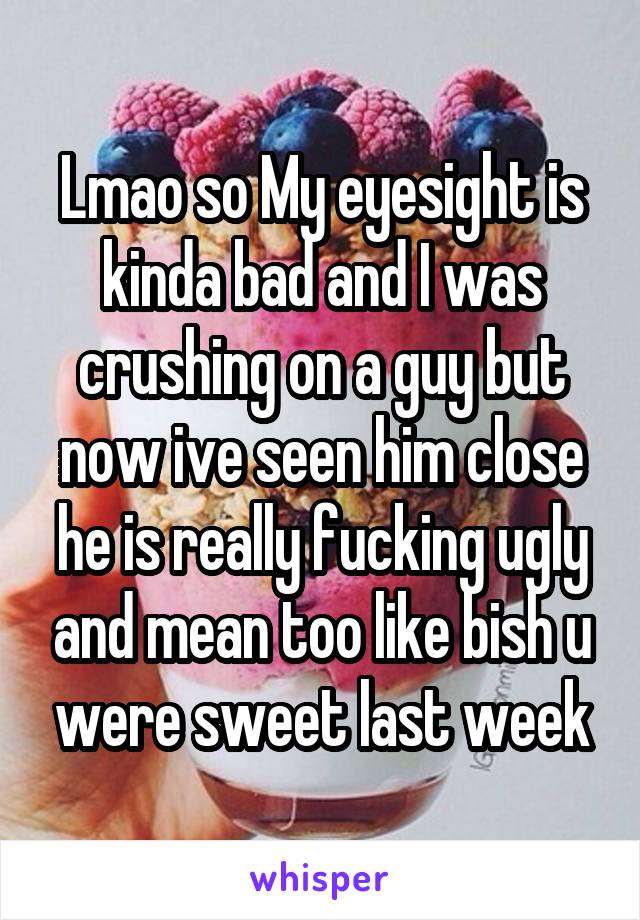 Lmao so My eyesight is kinda bad and I was crushing on a guy but now ive seen him close he is really fucking ugly and mean too like bish u were sweet last week