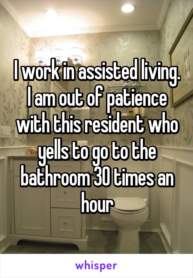 I work in assisted living. I am out of patience with this resident who yells to go to the bathroom 30 times an hour