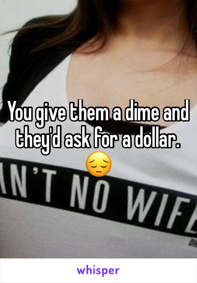 You give them a dime and they'd ask for a dollar. 😔