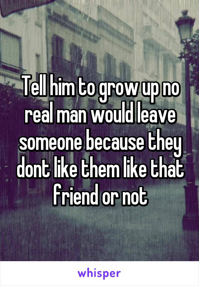 Tell him to grow up no real man would leave someone because they dont like them like that friend or not