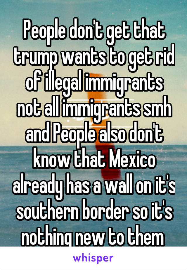 People don't get that trump wants to get rid of illegal immigrants not all immigrants smh and People also don't know that Mexico already has a wall on it's southern border so it's nothing new to them 