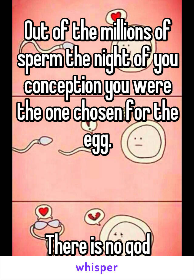 Out of the millions of sperm the night of you conception you were the one chosen for the egg.



There is no god