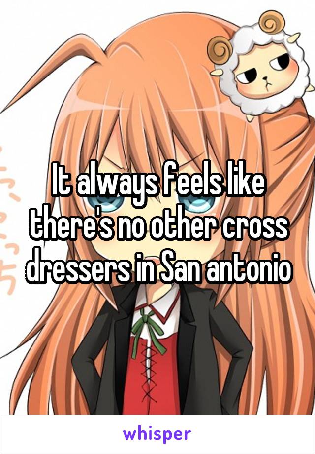 It always feels like there's no other cross dressers in San antonio