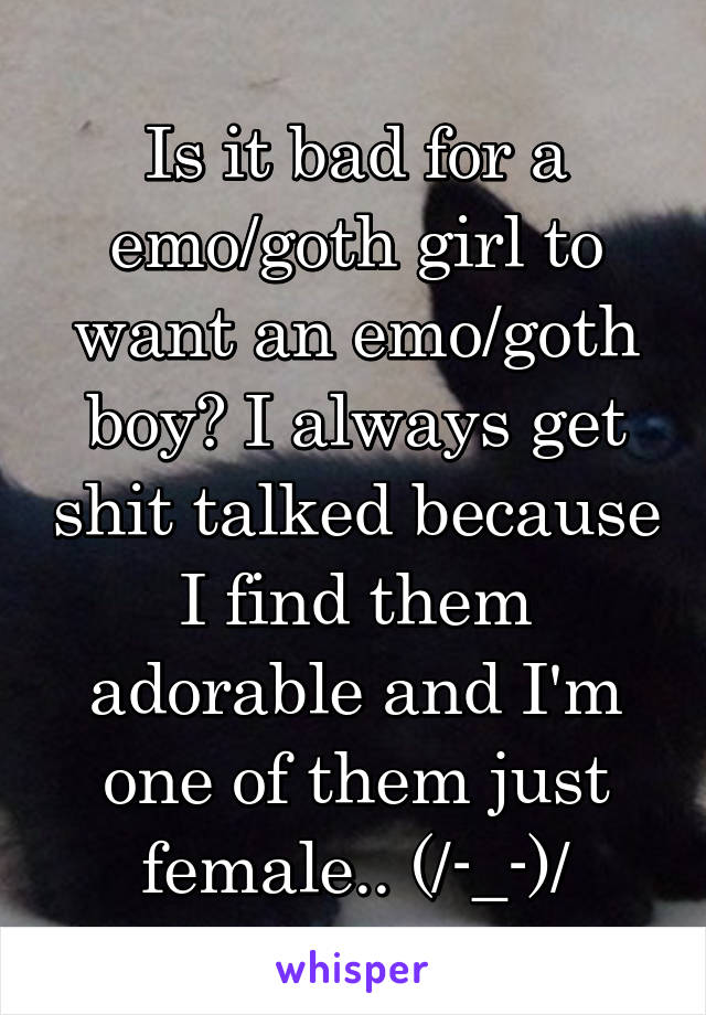 Is it bad for a emo/goth girl to want an emo/goth boy? I always get shit talked because I find them adorable and I'm one of them just female.. (/-_-)/