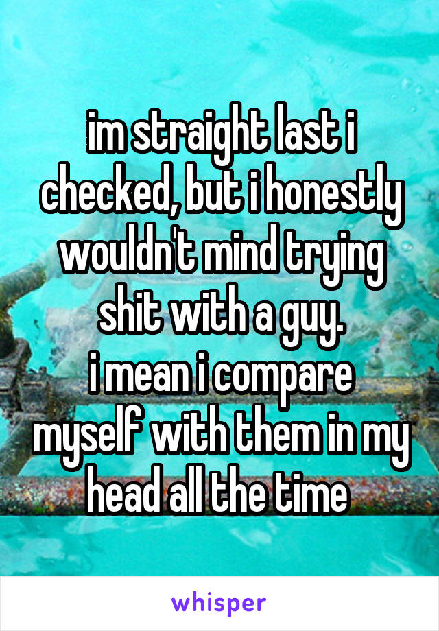 im straight last i checked, but i honestly wouldn't mind trying shit with a guy.
i mean i compare myself with them in my head all the time 