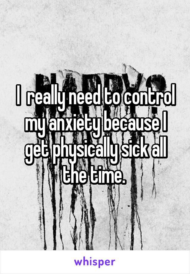 I  really need to control my anxiety because I get physically sick all the time. 