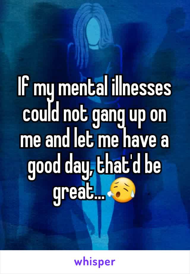 If my mental illnesses could not gang up on me and let me have a good day, that'd be great...😥