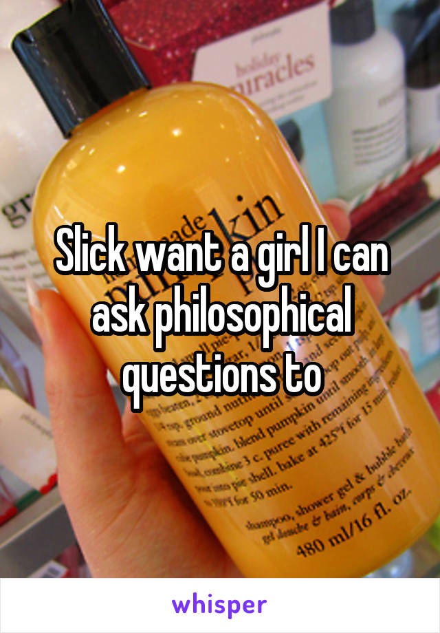 Slick want a girl I can ask philosophical questions to