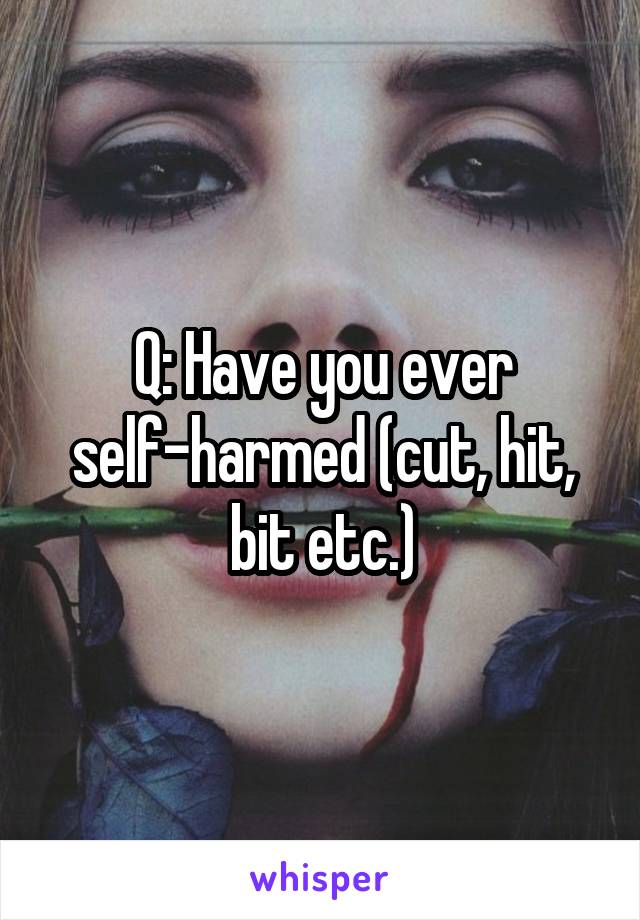 Q: Have you ever self-harmed (cut, hit, bit etc.)