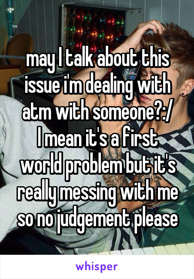 may I talk about this issue i'm dealing with atm with someone?:/
I mean it's a first world problem but it's really messing with me so no judgement please