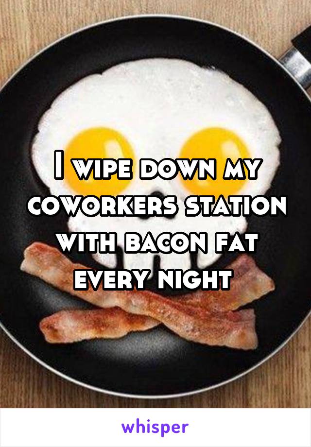 I wipe down my coworkers station with bacon fat every night 