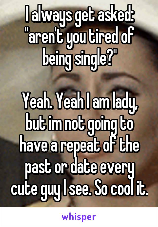 I always get asked: "aren't you tired of being single?"

Yeah. Yeah I am lady, but im not going to have a repeat of the past or date every cute guy I see. So cool it. 