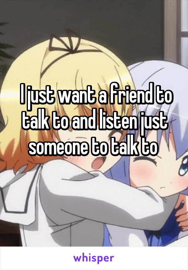  I just want a friend to talk to and listen just someone to talk to 
