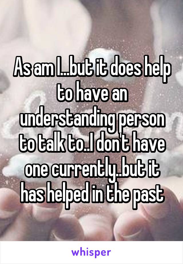 As am I...but it does help to have an understanding person to talk to..I don't have one currently..but it has helped in the past