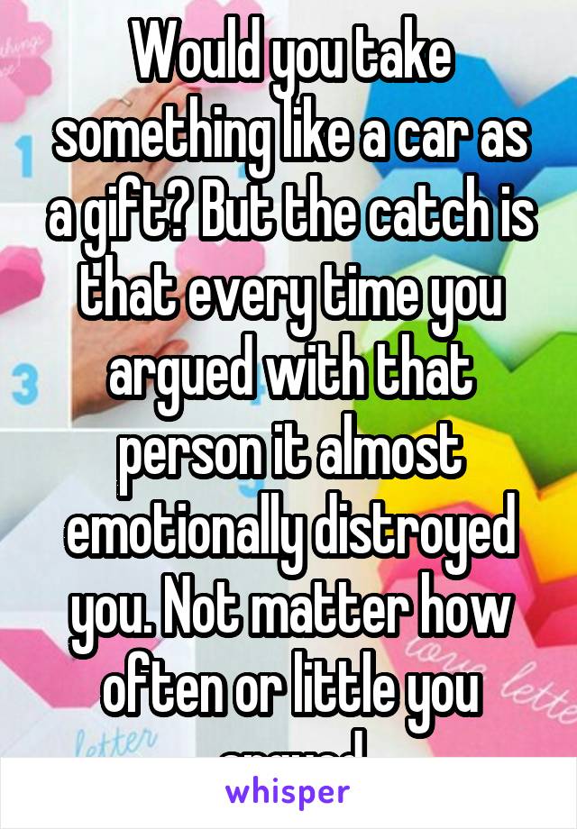 Would you take something like a car as a gift? But the catch is that every time you argued with that person it almost emotionally distroyed you. Not matter how often or little you argued