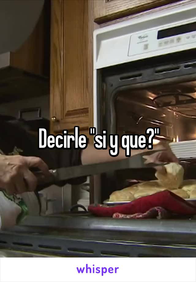 Decirle "si y que?"