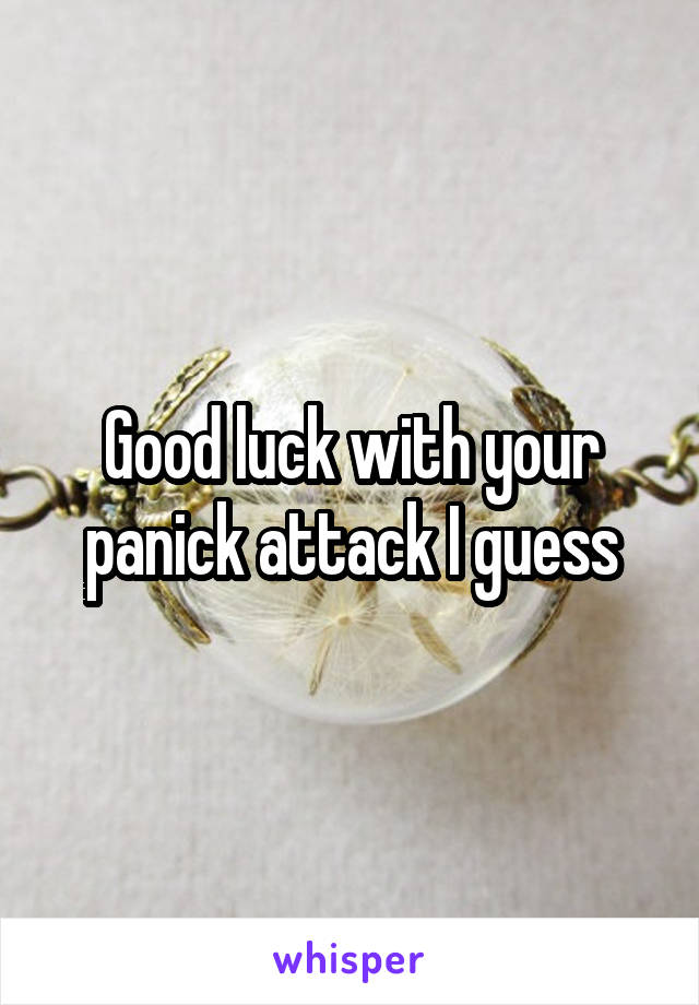 Good luck with your panick attack I guess