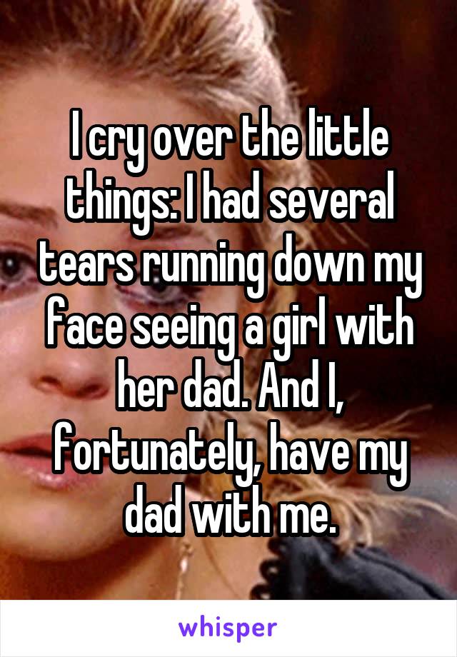 I cry over the little things: I had several tears running down my face seeing a girl with her dad. And I, fortunately, have my dad with me.