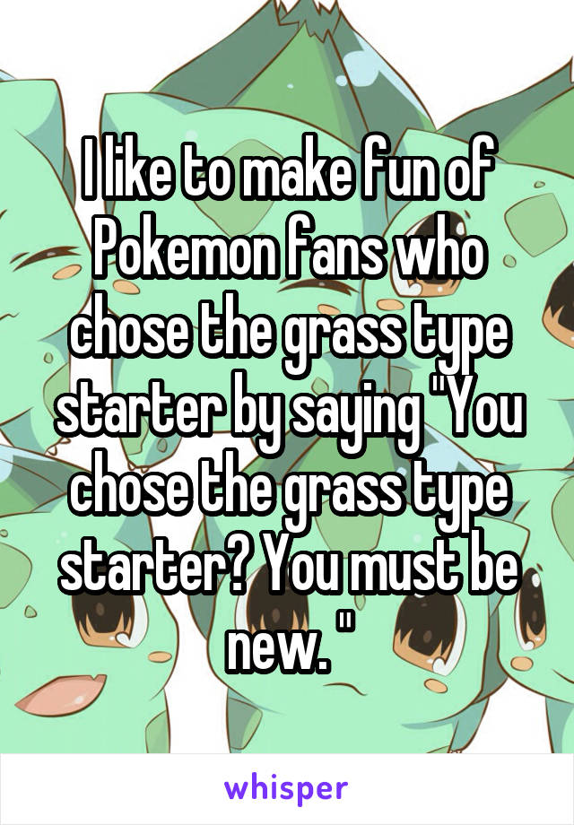 I like to make fun of Pokemon fans who chose the grass type starter by saying "You chose the grass type starter? You must be new. "