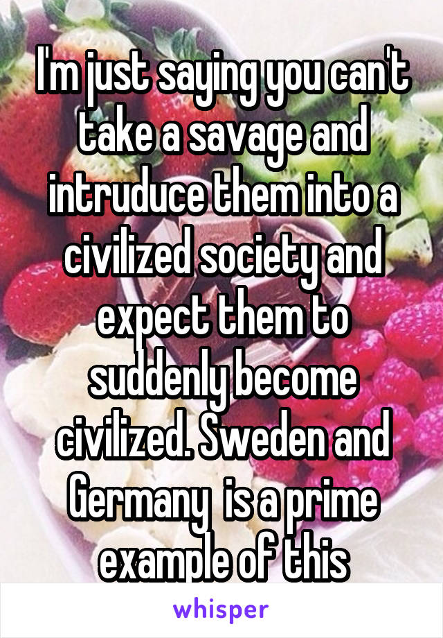 I'm just saying you can't take a savage and intruduce them into a civilized society and expect them to suddenly become civilized. Sweden and Germany  is a prime example of this