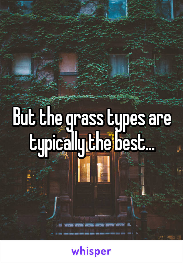 But the grass types are typically the best...