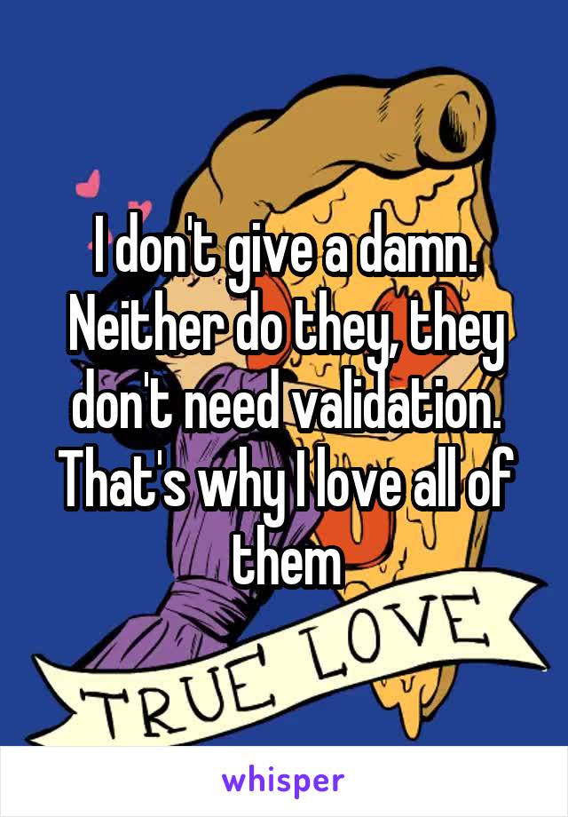 I don't give a damn. Neither do they, they don't need validation. That's why I love all of them