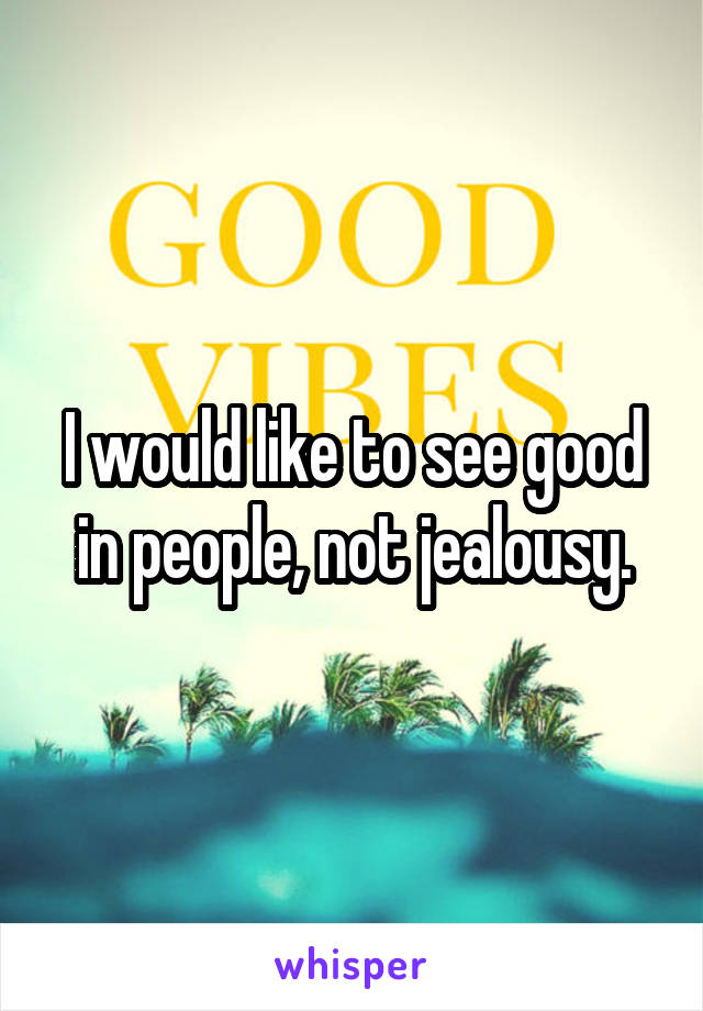 I would like to see good in people, not jealousy.