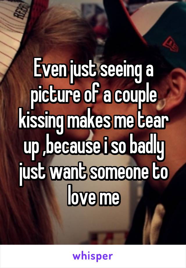 Even just seeing a picture of a couple kissing makes me tear up ,because i so badly just want someone to love me